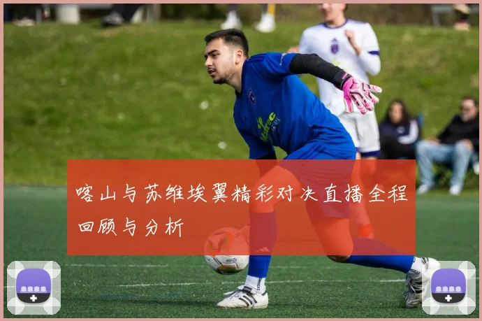 喀山与苏维埃翼精彩对决直播全程回顾与分析