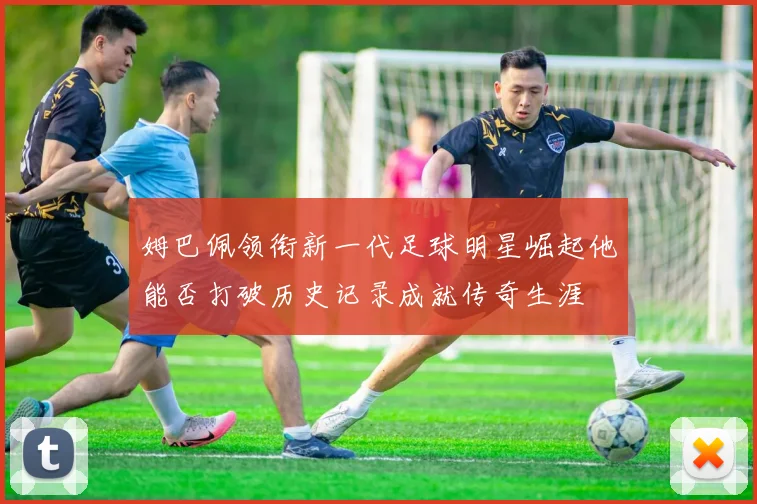 姆巴佩领衔新一代足球明星崛起他能否打破历史记录成就传奇生涯