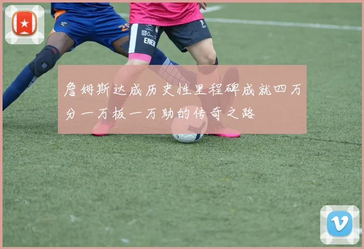詹姆斯达成历史性里程碑成就四万分一万板一万助的传奇之路