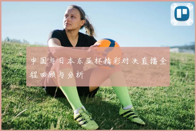 中国与日本东亚杯精彩对决直播全程回顾与分析