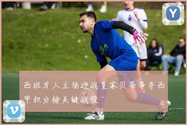 西班牙人主场迎战皇家贝蒂争夺西甲积分榜关键战役